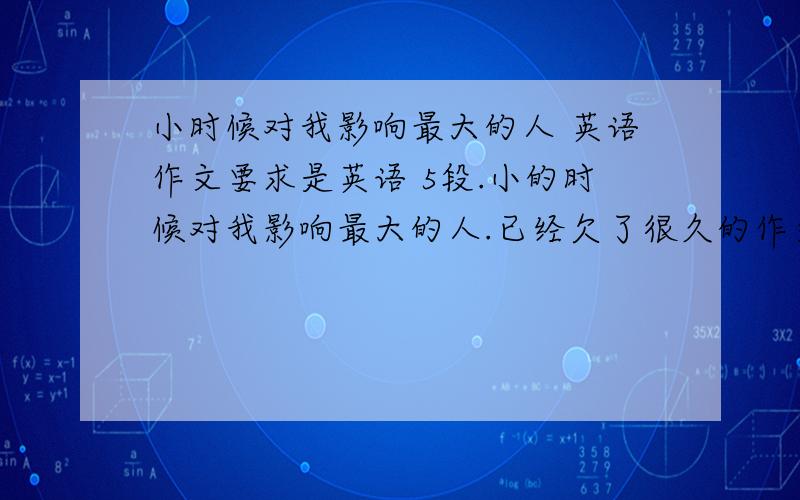 小时候对我影响最大的人 英语作文要求是英语 5段.小的时候对我影响最大的人.已经欠了很久的作文,明天不交实在不好意思了.但是又真的没有灵感.希望有灵感的朋友提供,最好是现成的英语