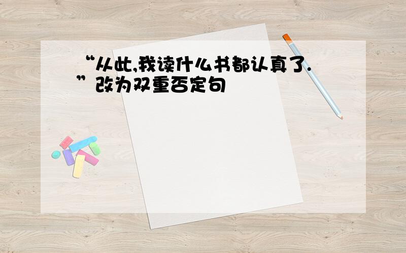 “从此,我读什么书都认真了.”改为双重否定句