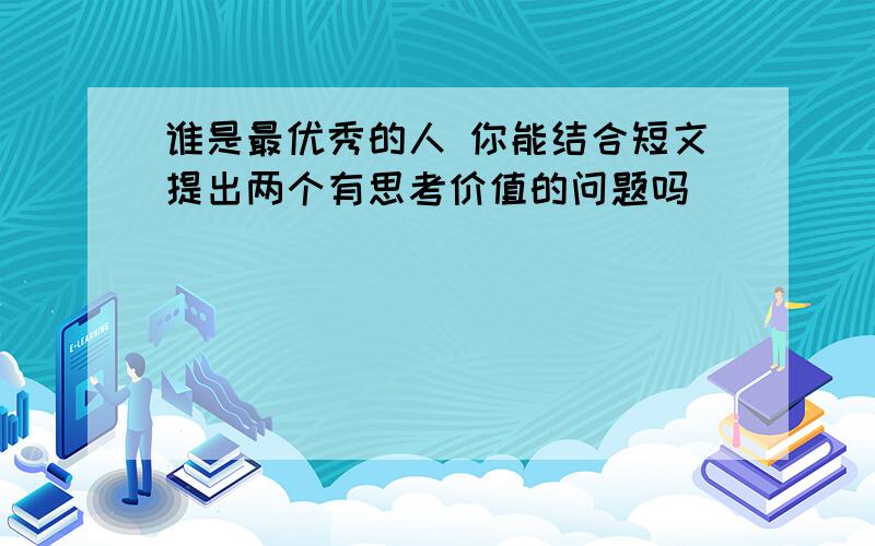 谁是最优秀的人 你能结合短文提出两个有思考价值的问题吗