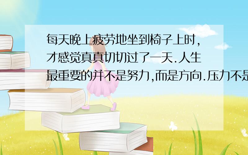 每天晚上疲劳地坐到椅子上时,才感觉真真切切过了一天.人生最重要的并不是努力,而是方向.压力不是有人比你努力,而是比你牛叉几倍的人依然比你努力.即使看不到未来,即使看不到希望,也