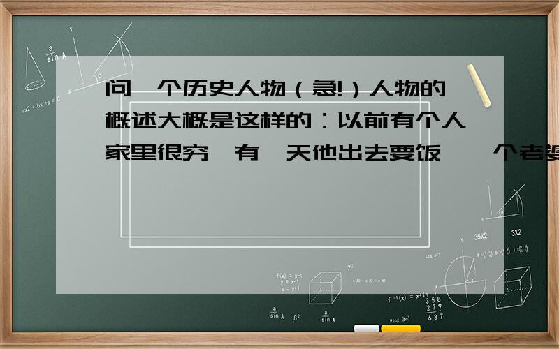 问一个历史人物（急!）人物的概述大概是这样的：以前有个人家里很穷,有一天他出去要饭,一个老婆婆本来准备施舍给他一碗饭,但是看到他手脚健全,就把这碗饭给狗吃了,他很生气,认为这是