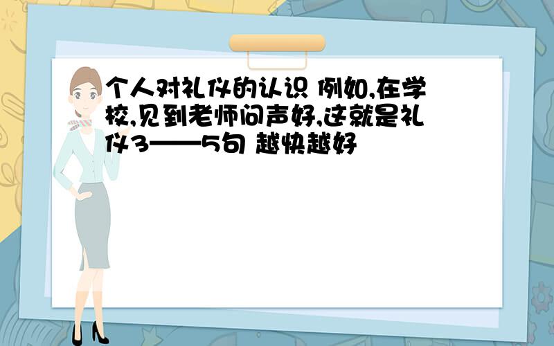 个人对礼仪的认识 例如,在学校,见到老师问声好,这就是礼仪3——5句 越快越好