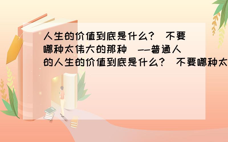 人生的价值到底是什么?(不要哪种太伟大的那种)--普通人的人生的价值到底是什么?(不要哪种太伟大的那种)