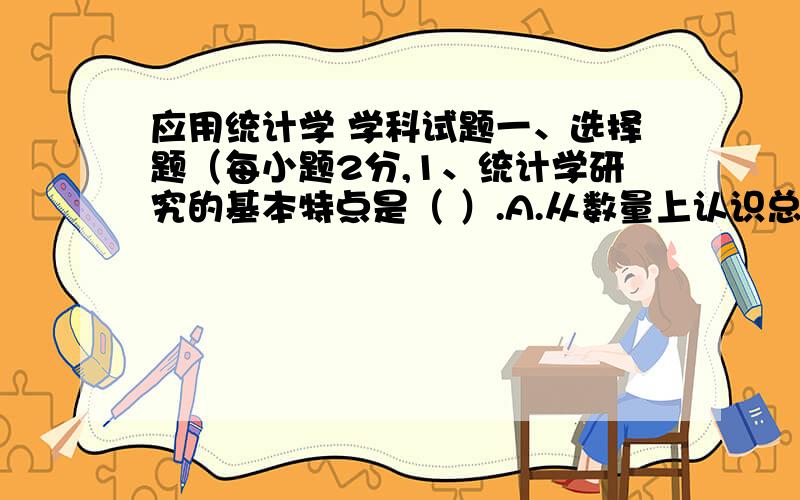 应用统计学 学科试题一、选择题（每小题2分,1、统计学研究的基本特点是（ ）.A.从数量上认识总体单位的特征和规律 B.从数量上认识总体的特征和规律C.从性质上认识总体单位的特征和规律