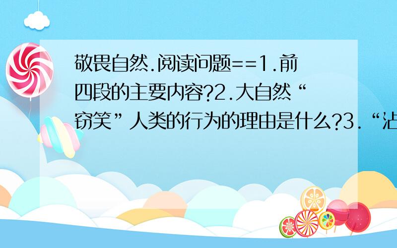 敬畏自然.阅读问题==1.前四段的主要内容?2.大自然“窃笑”人类的行为的理由是什么?3.“沾沾自喜”怎么解释?4.引用庄子的典故说明了什么?5.“我们的牛顿、爱因斯坦,在他们眼里顶多是个聪