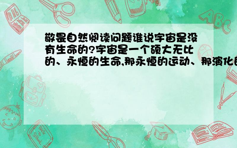 敬畏自然阅读问题谁说宇宙是没有生命的?宇宙是一个硕大无比的、永恒的生命,那永恒的运动、那演化的过程,不正是她生命力的体现吗?如果宇宙没有生命,怎么会从中开出灿烂的生命之花?这