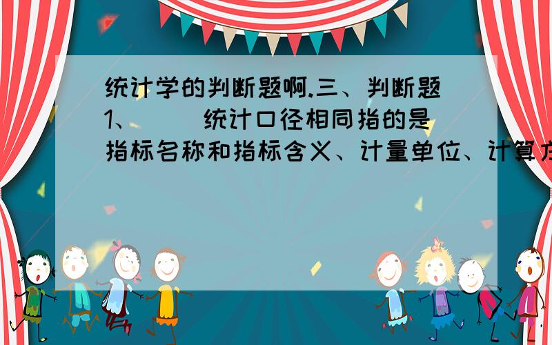 统计学的判断题啊.三、判断题1、（ ）统计口径相同指的是指标名称和指标含义、计量单位、计算方法都相同,而时间或空间不同.2、（ ）凡是指标必须用数值表示.3、（ ）许多统计指标的数