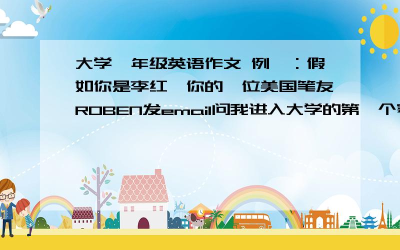 大学一年级英语作文 例一：假如你是李红,你的一位美国笔友ROBEN发email问我进入大学的第一个寒假或暑假的安排的,写一封100词左右的信.可以参考一下要点：1学开车2参加社会活动3游览北京