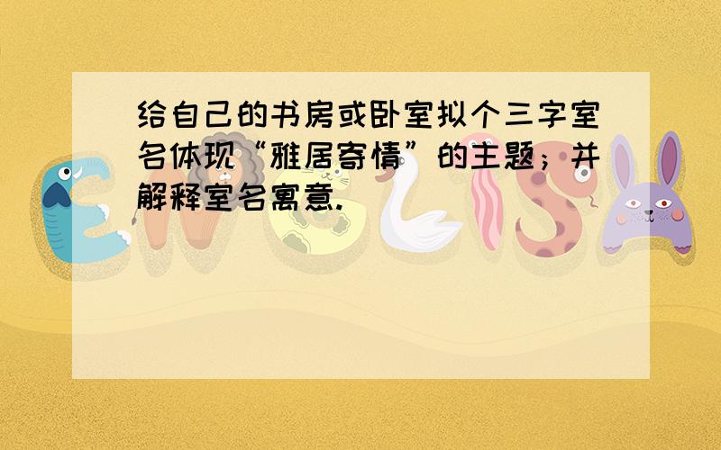 给自己的书房或卧室拟个三字室名体现“雅居寄情”的主题；并解释室名寓意.