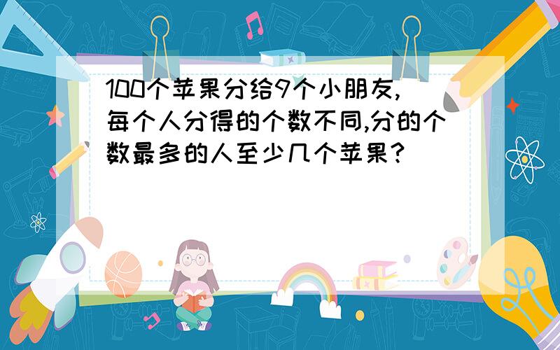 100个苹果分给9个小朋友,每个人分得的个数不同,分的个数最多的人至少几个苹果?