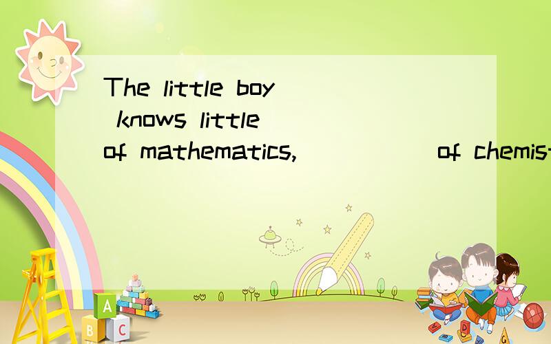 The little boy knows little of mathematics, _____of chemistry.A the same B as little as Cstill less Dlittle答案是选择C less这里是指比较级吗 为什么加of用呢 麻烦详细解释下其他选择错误的原因 和此句翻译过来是什