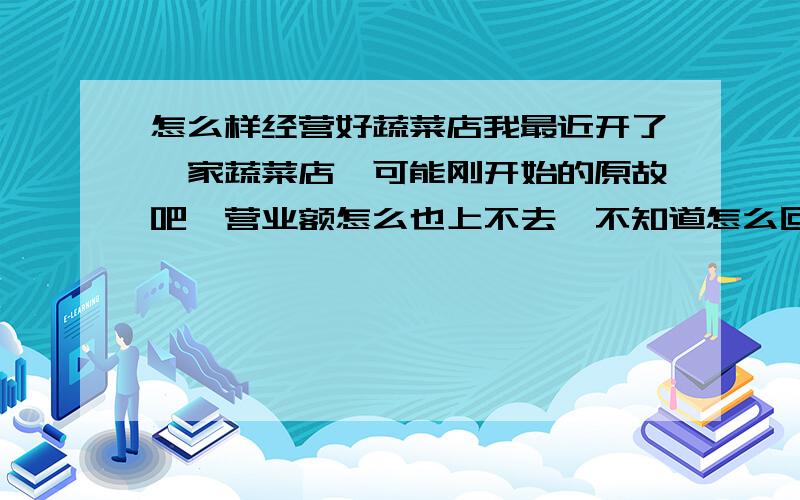 怎么样经营好蔬菜店我最近开了一家蔬菜店,可能刚开始的原故吧,营业额怎么也上不去,不知道怎么回事,不知道各位大虾们有什么办法,来促进提高我的门店的营业额.