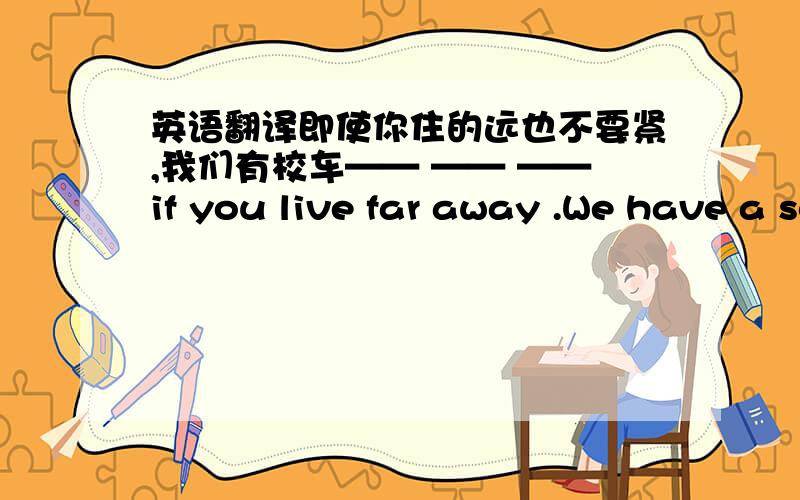 英语翻译即使你住的远也不要紧,我们有校车—— —— ——if you live far away .We have a school bus.