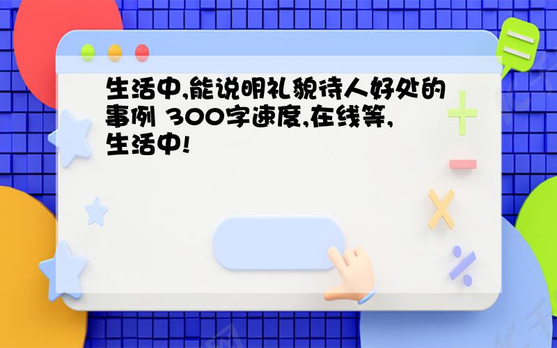 生活中,能说明礼貌待人好处的事例 300字速度,在线等,生活中!