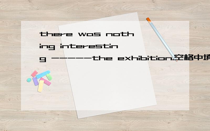 there was nothing interesting -----the exhibition.空格中填什么介词?