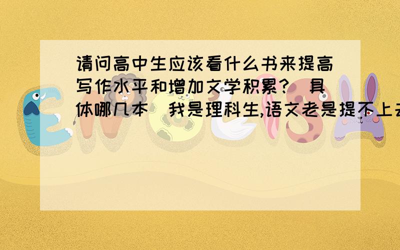 请问高中生应该看什么书来提高写作水平和增加文学积累?（具体哪几本）我是理科生,语文老是提不上去,请问能看些什么书来提高成绩（尤其是作文）! 谢谢!