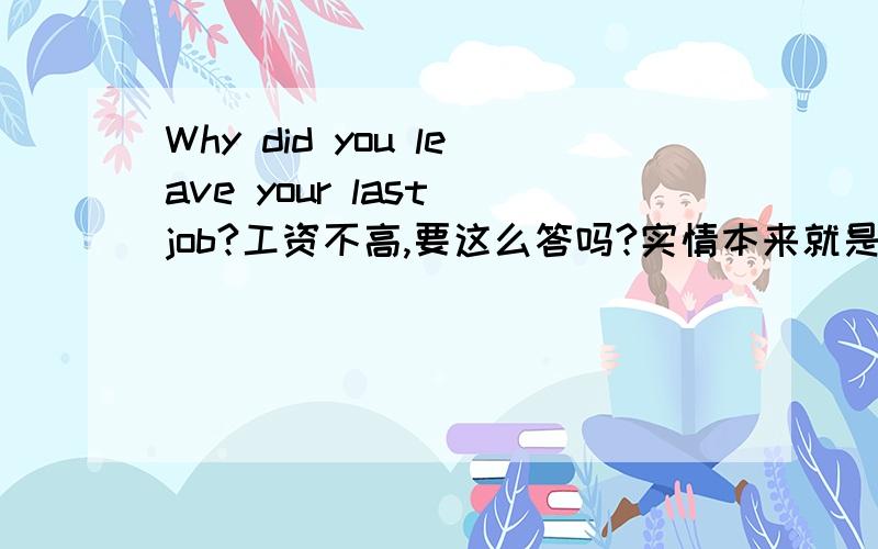 Why did you leave your last job?工资不高,要这么答吗?实情本来就是这样的,感觉说别的没什么好编的,面试的还是同一个职位.