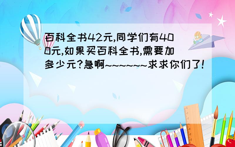 百科全书42元,同学们有400元,如果买百科全书,需要加多少元?急啊~~~~~~求求你们了!