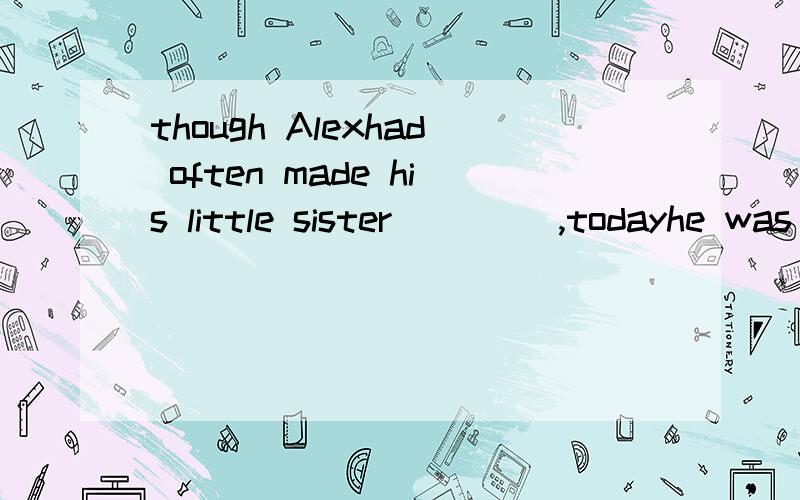 though Alexhad often made his little sister ____,todayhe was made___by his little sister.A cry;to cry B to cry; cry C cry;cry 最好把句意翻译出来!