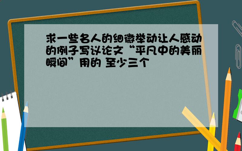 求一些名人的细微举动让人感动的例子写议论文“平凡中的美丽瞬间”用的 至少三个