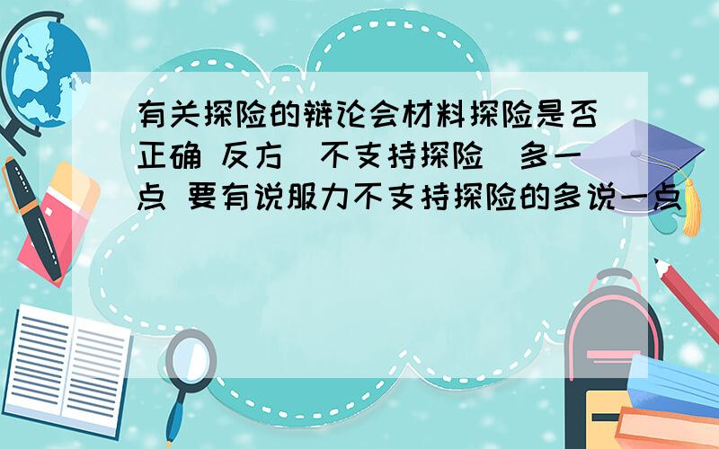 有关探险的辩论会材料探险是否正确 反方（不支持探险）多一点 要有说服力不支持探险的多说一点