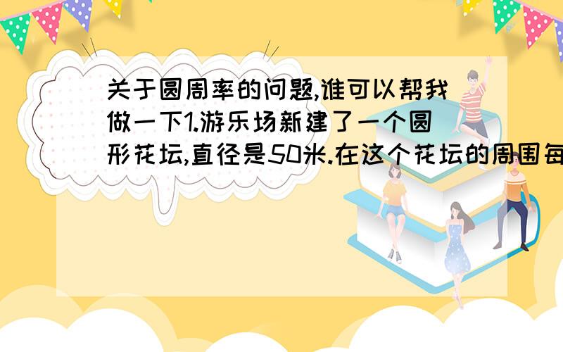 关于圆周率的问题,谁可以帮我做一下1.游乐场新建了一个圆形花坛,直径是50米.在这个花坛的周围每个1米栽一棵树,可以栽多少棵?2.齐齐的铁环直径是60厘米,从运动场东端滚西端转了90圈,苗苗