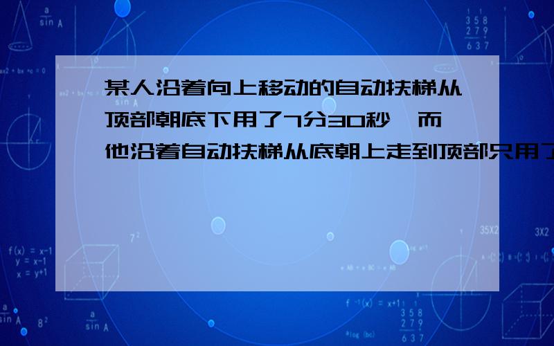 某人沿着向上移动的自动扶梯从顶部朝底下用了7分30秒,而他沿着自动扶梯从底朝上走到顶部只用了1分30秒.如果此人不走,那么乘着扶梯从底到顶要多少时间?如果停电,那么此人沿扶梯从底走