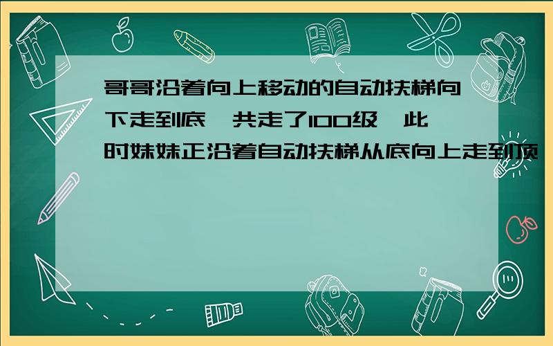 哥哥沿着向上移动的自动扶梯向下走到底,共走了100级,此时妹妹正沿着自动扶梯从底向上走到顶,共走了50级,如果哥哥单位时间内走的级数是妹妹的2倍,那么当自动扶梯静止时,能看到的部分有