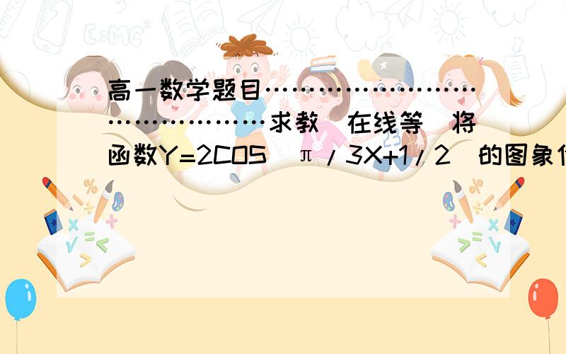 高一数学题目……………………………………求教（在线等）将函数Y=2COS（π/3X+1/2）的图象作怎样的变换可以得到函数Y=COSX的图象?我需要：必要的一部分解题过程