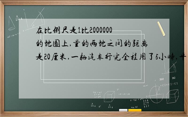 在比例尺是1比2000000的地图上,量的两地之间的距离是20厘米,一辆汽车行完全程用了5小时,平均每小时行多