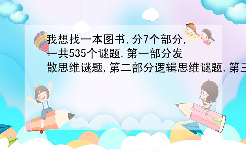 我想找一本图书,分7个部分,一共535个谜题.第一部分发散思维谜题,第二部分逻辑思维谜题,第三部分数学思维谜题,第四部分算术谜题,第五部分常识谜题,第六部分洞察力谜题,第七部分趣味思考