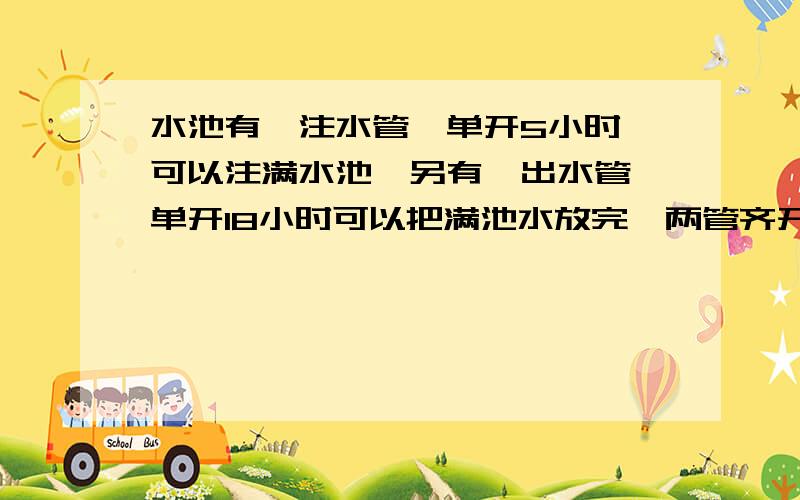 水池有一注水管,单开5小时,可以注满水池,另有一出水管,单开18小时可以把满池水放完,两管齐开,注满水池所用时间是多少?别光写个式子,原因