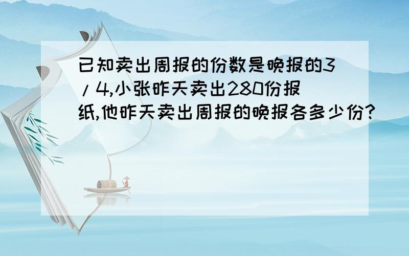 已知卖出周报的份数是晚报的3/4,小张昨天卖出280份报纸,他昨天卖出周报的晚报各多少份?