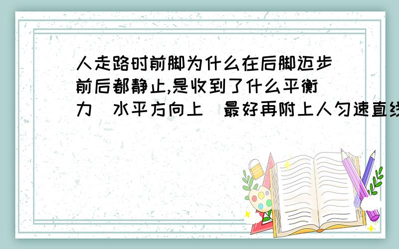 人走路时前脚为什么在后脚迈步前后都静止,是收到了什么平衡力（水平方向上）最好再附上人匀速直线运动时的平衡力（水平方向），我才初三，请详细解释点，悬赏可以再加