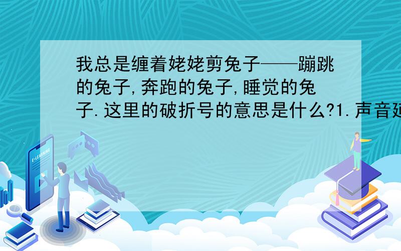 我总是缠着姥姥剪兔子——蹦跳的兔子,奔跑的兔子,睡觉的兔子.这里的破折号的意思是什么?1.声音延长 2.表示后面有注释、补充、说明的部分 3.表示声音的转折、话题转变 4.揭示下文、总结