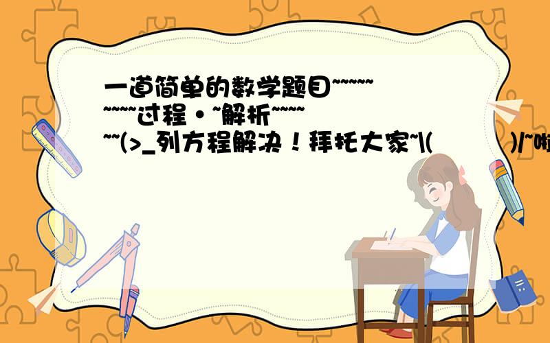 一道简单的数学题目~~~~~~~~~过程·~解析~~~~~~(>_列方程解决！拜托大家~\(≧▽≦)/~啦啦啦