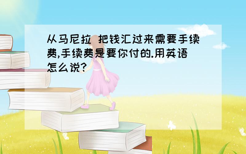 从马尼拉 把钱汇过来需要手续费,手续费是要你付的.用英语怎么说?