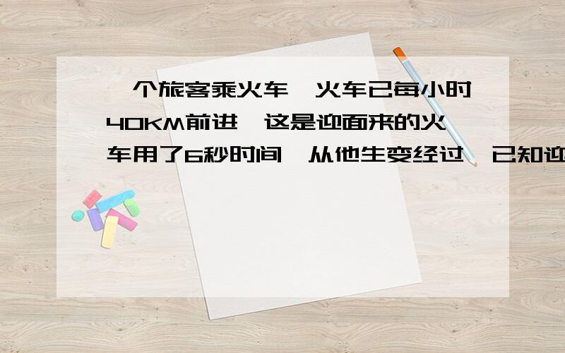 一个旅客乘火车,火车已每小时40KM前进,这是迎面来的火车用了6秒时间,从他生变经过,已知迎面而来的火车长150M,