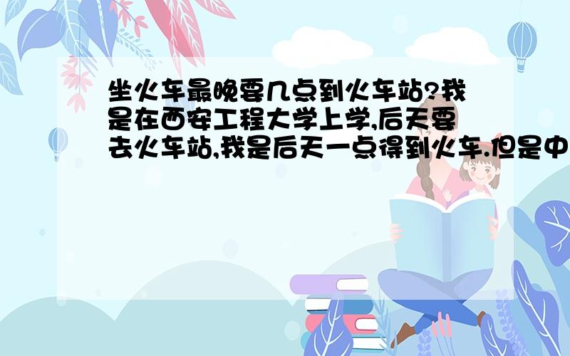 坐火车最晚要几点到火车站?我是在西安工程大学上学,后天要去火车站,我是后天一点得到火车.但是中午还有事,可能要到12点才能走.还能赶得及吗?这个有没有什么要求就是说最晚几点要到火