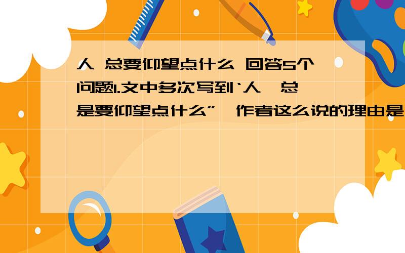 人 总要仰望点什么 回答5个问题1.文中多次写到‘人,总是要仰望点什么”,作者这么说的理由是么?2.读文章3 4 段,分别指出老画家和哲学大师康德仰望天空时的感受是什么.请摘录文中词回答