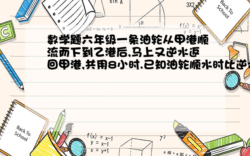 数学题六年级一条油轮从甲港顺流而下到乙港后,马上又逆水返回甲港,共用8小时.已知油轮顺水时比逆水时每一条油轮从甲港顺流而下到乙港后,马上又逆水返回甲港,共用8小时.已知油轮顺水