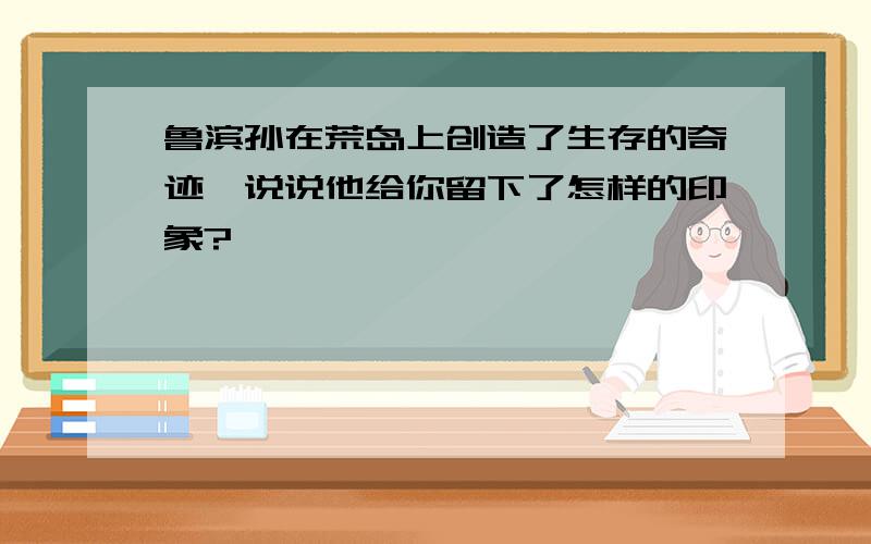 鲁滨孙在荒岛上创造了生存的奇迹,说说他给你留下了怎样的印象?