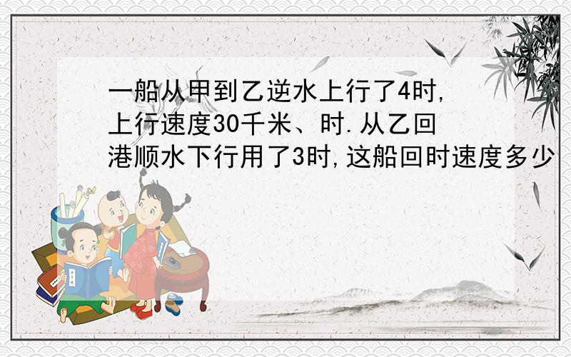 一船从甲到乙逆水上行了4时,上行速度30千米、时.从乙回港顺水下行用了3时,这船回时速度多少 说清楚点