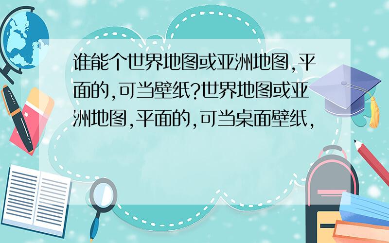 谁能个世界地图或亚洲地图,平面的,可当壁纸?世界地图或亚洲地图,平面的,可当桌面壁纸,