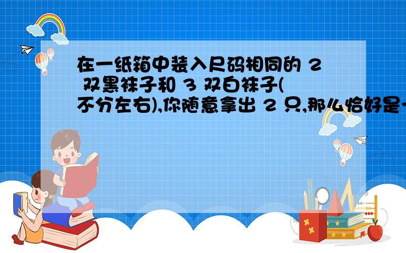 在一纸箱中装入尺码相同的 2 双黑袜子和 3 双白袜子(不分左右),你随意拿出 2 只,那么恰好是一双的概率是