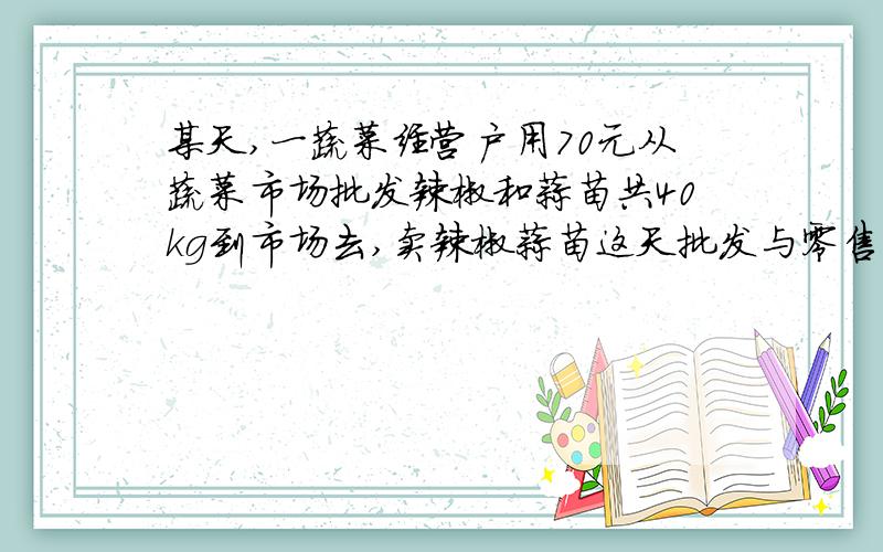 某天,一蔬菜经营户用70元从蔬菜市场批发辣椒和蒜苗共40kg到市场去,卖辣椒蒜苗这天批发与零售价如下：辣椒 蒜苗批发价 1.6（元） 1.8（元）零售价 2.6（元） 3.3（元）问（1）辣椒和蒜苗各