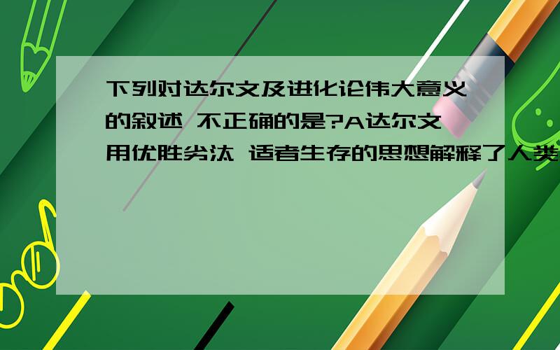 下列对达尔文及进化论伟大意义的叙述 不正确的是?A达尔文用优胜劣汰 适者生存的思想解释了人类社会发展的客观规律B达尔文被称为生物学领域的牛顿C从根本上推翻了神创说D奠定了近代生