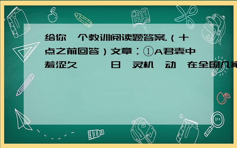 给你一个教训阅读题答案.（十点之前回答）文章：①A君囊中羞涩久矣,一日,灵机一动,在全国几家大报刊上登广告一则：“请随便寄来一封信吧,本人将免费给你一个人生教训.”②广告一刊出