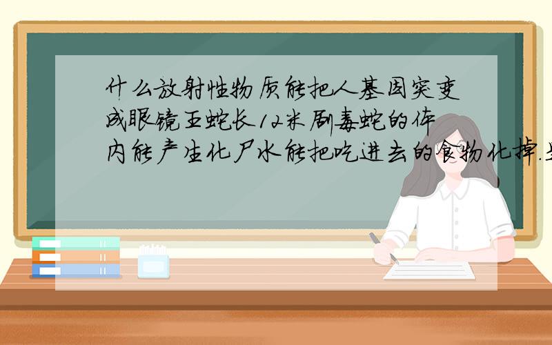 什么放射性物质能把人基因突变成眼镜王蛇长12米剧毒蛇的体内能产生化尸水能把吃进去的食物化掉.是人蛇合一就像蛇人一样蛇人的样子头发黄色眼睛蓝色皮肤和生殖器白色的就是色人,蛇人