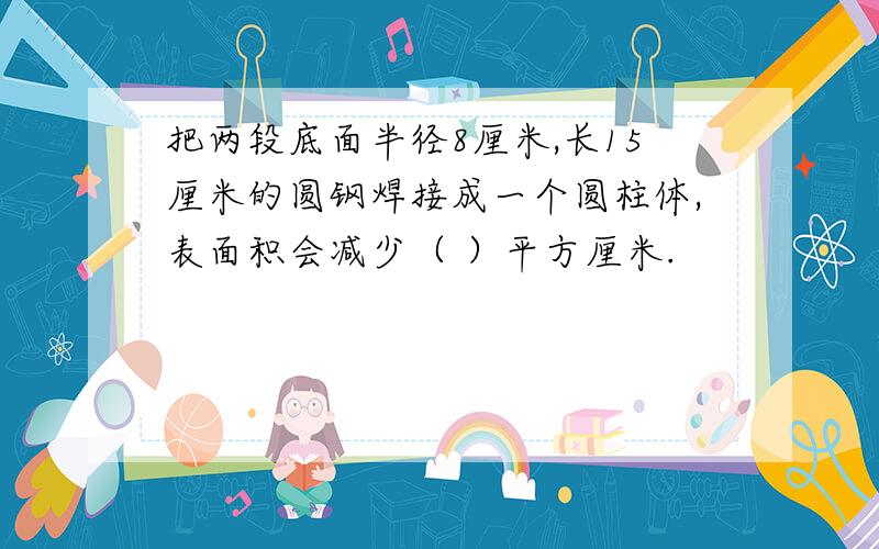 把两段底面半径8厘米,长15厘米的圆钢焊接成一个圆柱体,表面积会减少（ ）平方厘米.